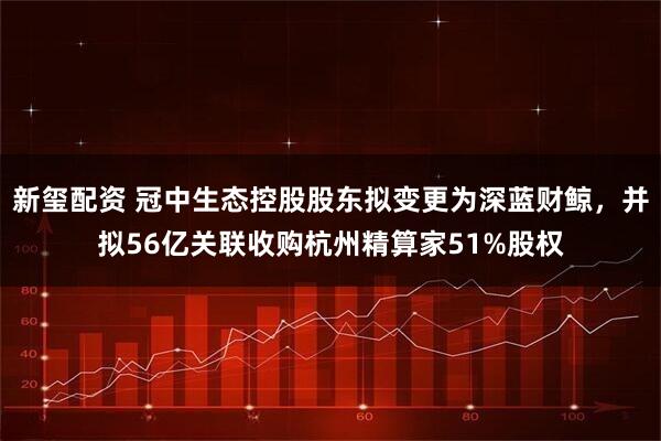 新玺配资 冠中生态控股股东拟变更为深蓝财鲸，并拟56亿关联收购杭州精算家51%股权