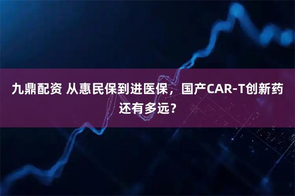 九鼎配资 从惠民保到进医保，国产CAR-T创新药还有多远？