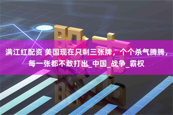 满江红配资 美国现在只剩三张牌，个个杀气腾腾，每一张都不敢打出_中国_战争_霸权