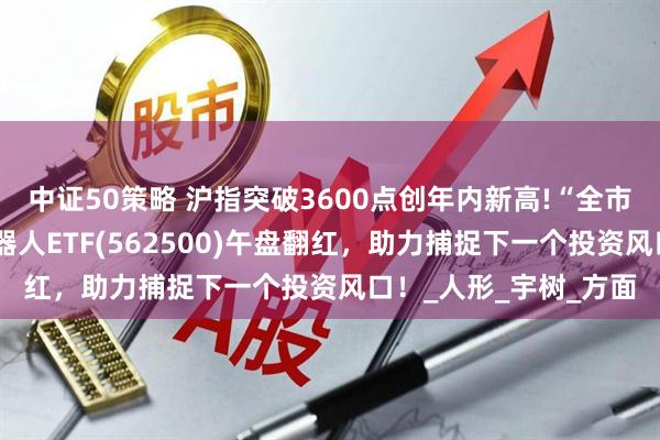 中证50策略 沪指突破3600点创年内新高!“全市场唯一百亿规模”机器人ETF(562500)午盘翻红，助力捕捉下一个投资风口！_人形_宇树_方面