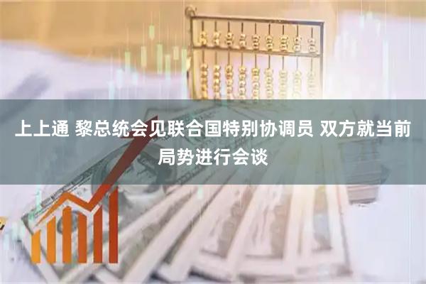 上上通 黎总统会见联合国特别协调员 双方就当前局势进行会谈