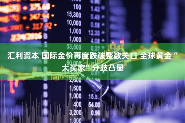 汇利资本 国际金价再度跌破整数关口 全球黄金“大买家”分歧凸显