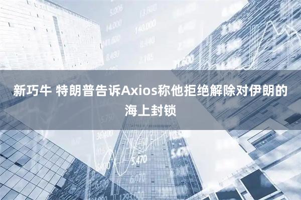 新巧牛 特朗普告诉Axios称他拒绝解除对伊朗的海上封锁