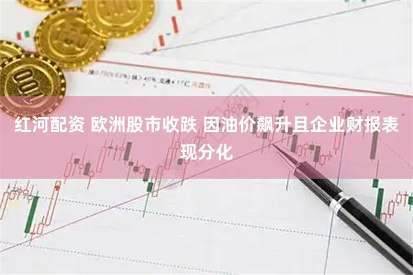 红河配资 欧洲股市收跌 因油价飙升且企业财报表现分化