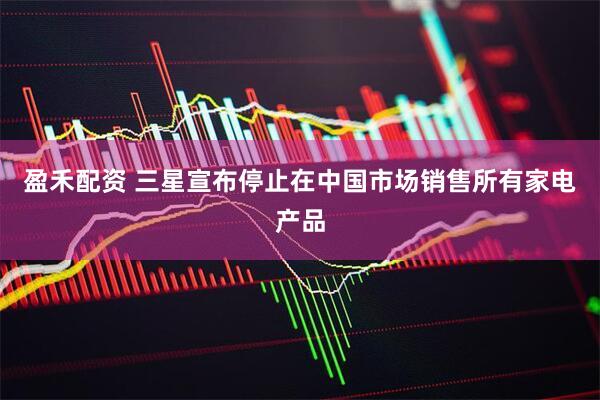 盈禾配资 三星宣布停止在中国市场销售所有家电产品