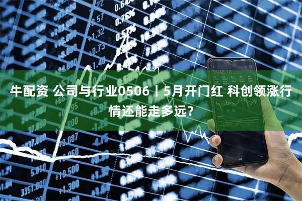 牛配资 公司与行业0506丨5月开门红 科创领涨行情还能走多远？