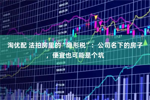 淘优配 法拍房里的“隐形税”：公司名下的房子，便宜也可能是个坑