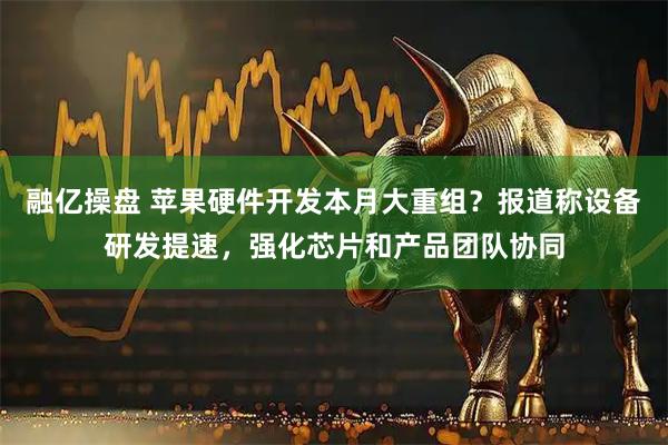 融亿操盘 苹果硬件开发本月大重组？报道称设备研发提速，强化芯片和产品团队协同
