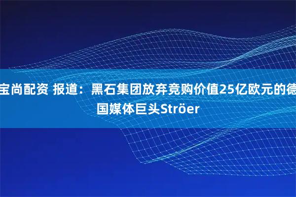宝尚配资 报道：黑石集团放弃竞购价值25亿欧元的德国媒体巨头Ströer