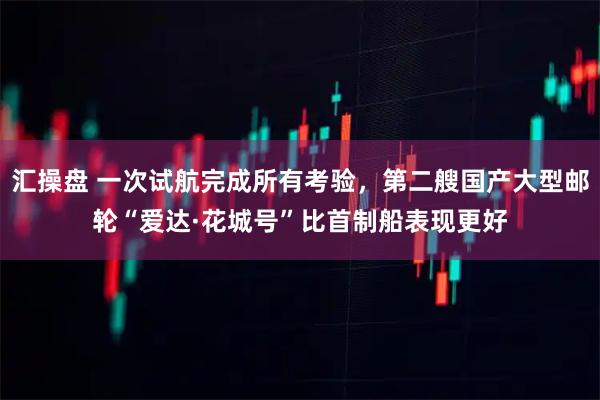 汇操盘 一次试航完成所有考验，第二艘国产大型邮轮“爱达·花城号”比首制船表现更好