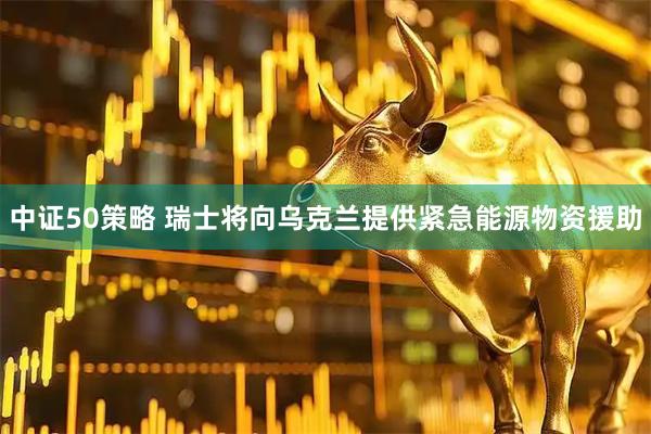 中证50策略 瑞士将向乌克兰提供紧急能源物资援助