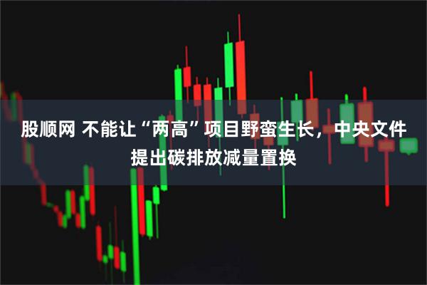 股顺网 不能让“两高”项目野蛮生长，中央文件提出碳排放减量置换
