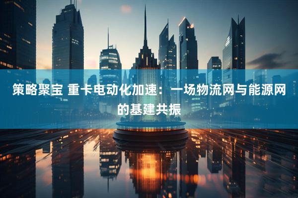 策略聚宝 重卡电动化加速：一场物流网与能源网的基建共振