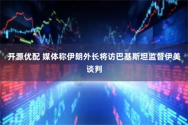 开源优配 媒体称伊朗外长将访巴基斯坦监督伊美谈判