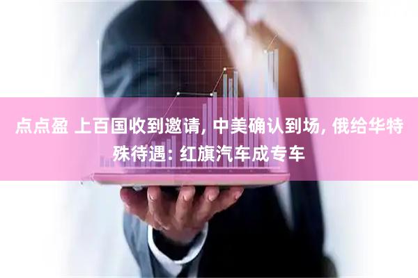 点点盈 上百国收到邀请, 中美确认到场, 俄给华特殊待遇: 红旗汽车成专车