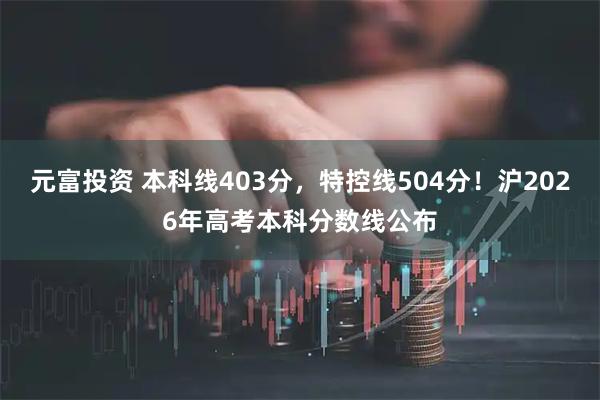 元富投资 本科线403分，特控线504分！沪2026年高考本科分数线公布