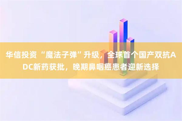华信投资 “魔法子弹”升级，全球首个国产双抗ADC新药获批，晚期鼻咽癌患者迎新选择