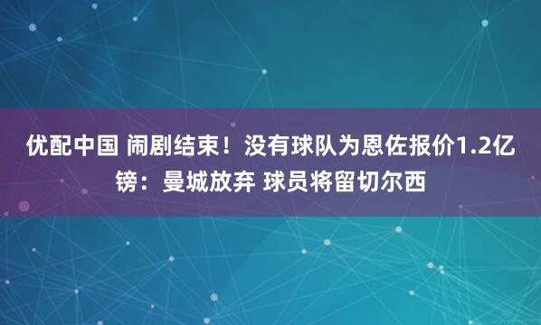 优配中国 闹剧结束！没有球队为恩佐报价1.2亿镑：曼城放弃 球员将留切尔西