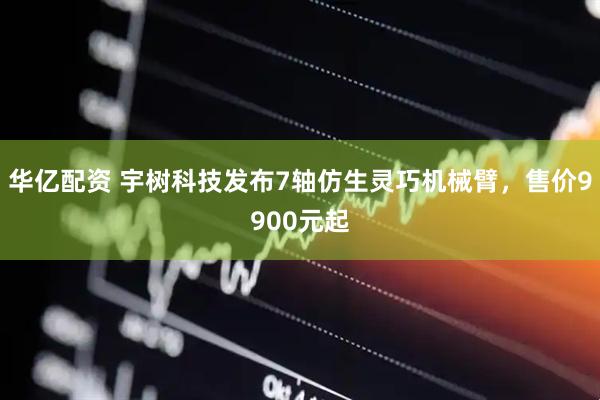 华亿配资 宇树科技发布7轴仿生灵巧机械臂，售价9900元起