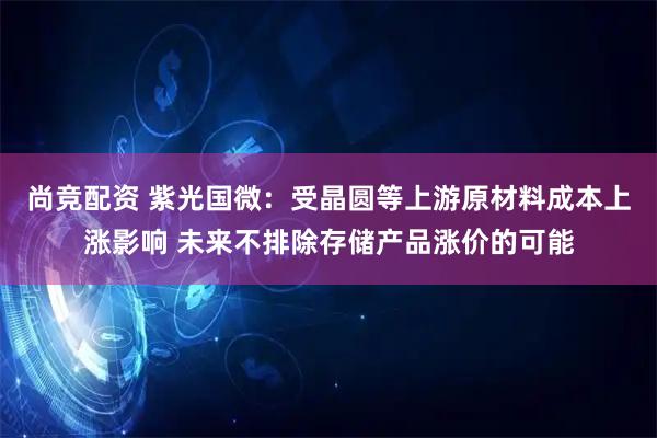 尚竞配资 紫光国微：受晶圆等上游原材料成本上涨影响 未来不排除存储产品涨价的可能
