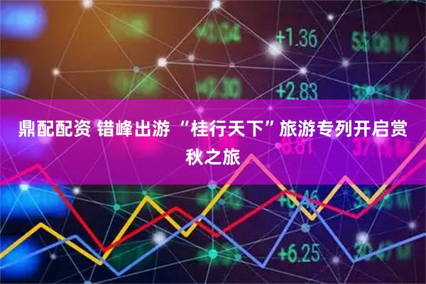 鼎配配资 错峰出游 “桂行天下”旅游专列开启赏秋之旅