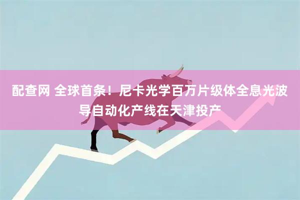 配查网 全球首条！尼卡光学百万片级体全息光波导自动化产线在天津投产